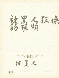 被黑人狂操女人的视频