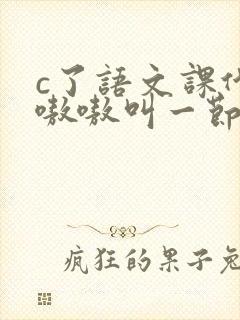c了语文课代表嗷嗷叫一节课文