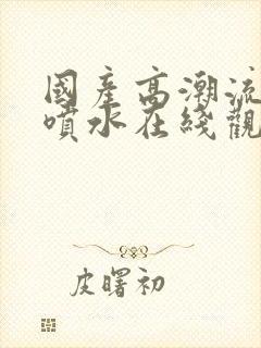 国产高潮流白浆喷水在线观看