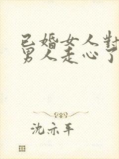 已婚女人对已婚男人走心了的表现