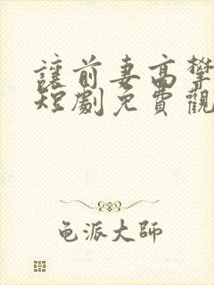 让前妻高攀不起短剧免费观看