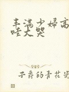 丰满少妇高潮哇哇大哭