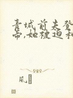 青城前夫登基为帝,她被迫和离免费阅