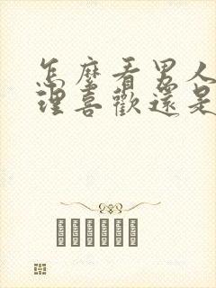 怎么看男人是生理喜欢还是心里喜欢你