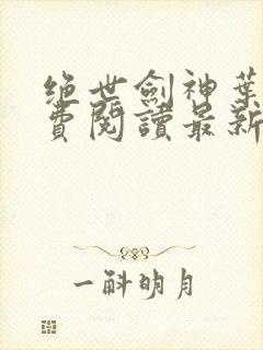 绝世剑神叶云免费阅读最新章节一