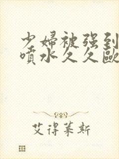 少妇被强到高潮喷水久久欧美精品