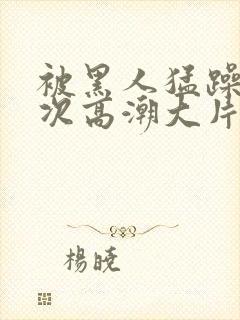 被黑人猛躁10次高潮大片