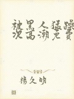 被黑人猛躁10次高潮免费封面
