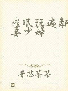 催眠玩遍邻居人妻少妇