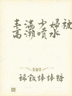 丰满少妇被啪到高潮喷水