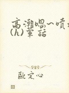 高潮嗯~喷水了(h)荤话