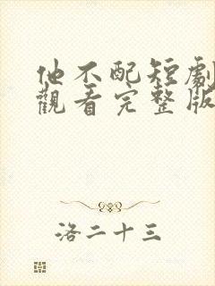 他不配短剧免费观看完整版