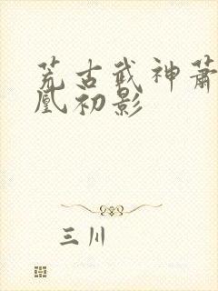 荒古武神萧云娶凰初影