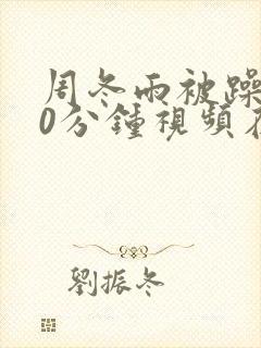 周冬雨被躁120分钟视频在线播放