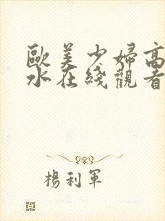 欧美少妇高潮喷水在线观看.