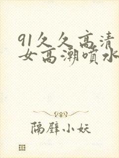 91久久高清美女高潮喷水白浆