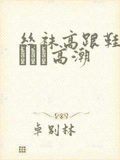 丝袜高跟鞋做受╳╳╳高潮