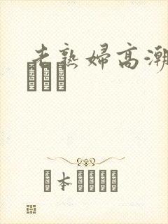 老熟妇高潮喷了╳╳╳