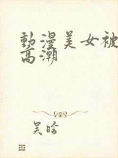 动漫美女被弄到高潮