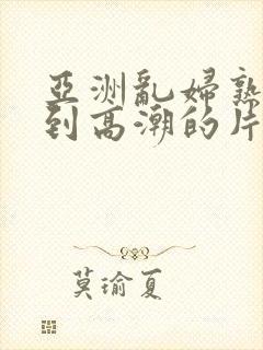 亚洲乱妇熟女爽到高潮的片