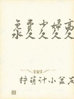 免费少妇高潮喷水久久久久