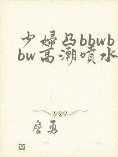 少妇凸bbwbbw高潮喷水图