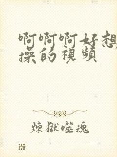 啊啊啊好想被狂操的视频