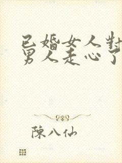 已婚女人对已婚男人走心了的表现