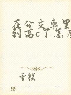 在公交车里c弄到高c了怎么办