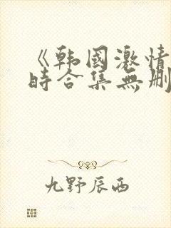 《韩国激情3小时合集无删减