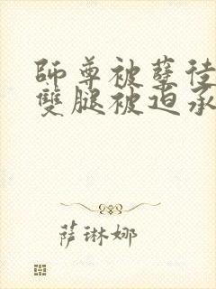 师尊被孽徒扒开双腿被迫承欢