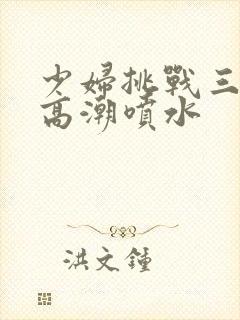 少妇挑战三黑人高潮喷水