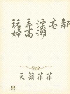 玩弄漂亮邻居少妇高潮