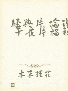 经典片 伦理片 午夜片福利片