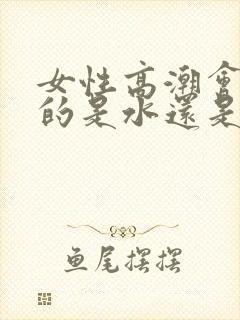 女性高潮会喷水的是水还是尿