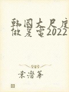 韩国大尺度激情做爰电2022