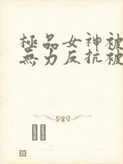 极品女神被灌醉无力反抗被啪啪