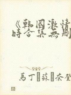 《韩国激情3小时合集无删减