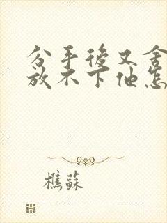 分手后又舍不得放不下他怎么办