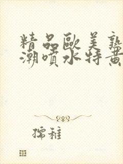 精品欧美熟妇高潮喷水特黄厂欢