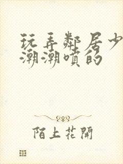 玩弄邻居少妇高潮潮喷的