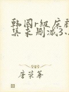 韩国r级床戏合集未删减3小时