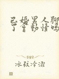 已婚男人聊天久了会动情吗