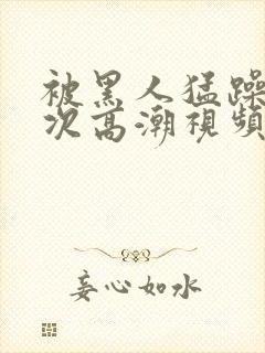 被黑人猛躁10次高潮视频播放