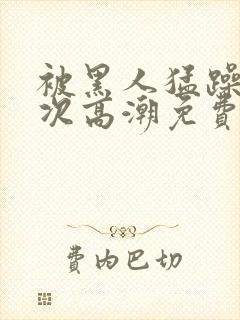 被黑人猛躁12次高潮免费看
