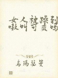 女人被躁到高潮嗷叫可爽吗