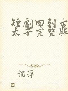 短剧回到古代当太子完整版时长