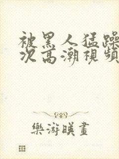 被黑人猛躁1o次高潮视频