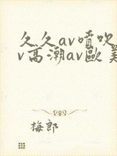 久久av喷吹av高潮av欧美蜜桃麻豆