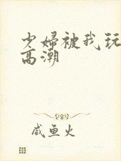 少妇被我玩到了高潮